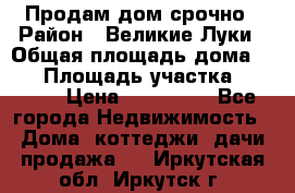 Продам дом срочно › Район ­ Великие Луки › Общая площадь дома ­ 48 › Площадь участка ­ 1 700 › Цена ­ 150 000 - Все города Недвижимость » Дома, коттеджи, дачи продажа   . Иркутская обл.,Иркутск г.